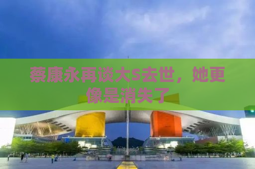 蔡康永再谈大S去世，她更像是消失了