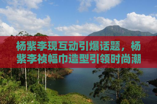 杨紫李现互动引爆话题，杨紫李祯幅巾造型引领时尚潮流
