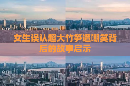 女生误认超大竹笋遭嘲笑背后的故事启示