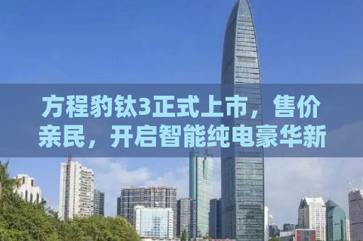 方程豹钛3正式上市，售价亲民，开启智能纯电豪华新纪元——仅需13.38万元起