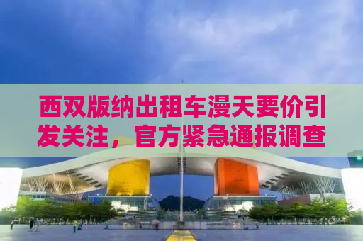 西双版纳出租车漫天要价引发关注，官方紧急通报调查进展