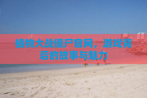 植物大战僵尸官网，游戏背后的故事与魅力
