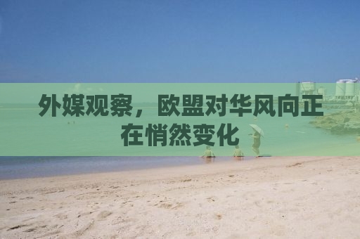 外媒观察，欧盟对华风向正在悄然变化