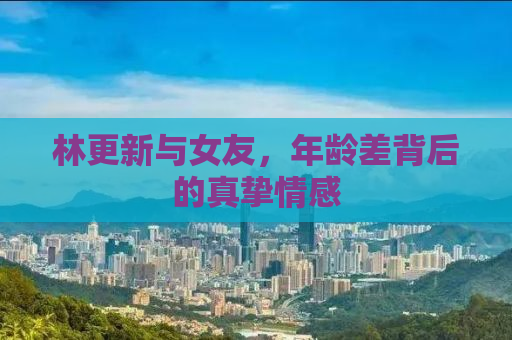 林更新与女友，年龄差背后的真挚情感