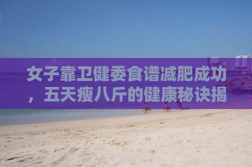 女子靠卫健委食谱减肥成功，五天瘦八斤的健康秘诀揭秘