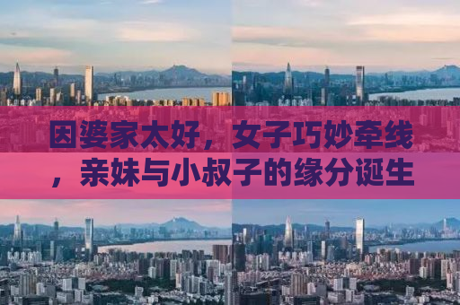 因婆家太好，女子巧妙牵线，亲妹与小叔子的缘分诞生记