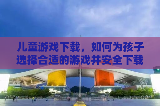 儿童游戏下载，如何为孩子选择合适的游戏并安全下载
