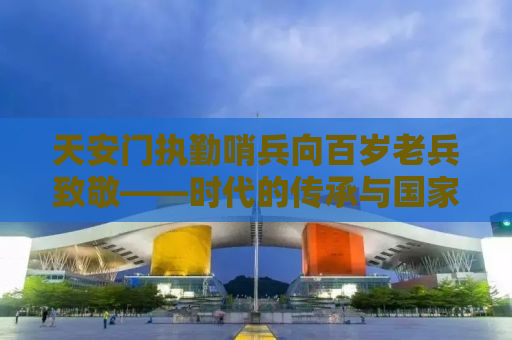 天安门执勤哨兵向百岁老兵致敬——时代的传承与国家精神的体现