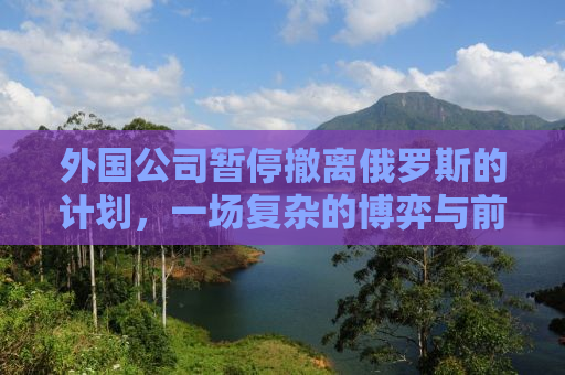 外国公司暂停撤离俄罗斯的计划，一场复杂的博弈与前景展望