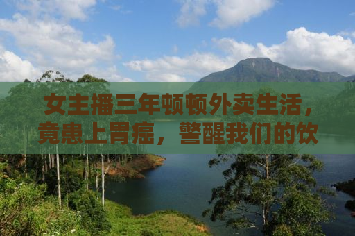 女主播三年顿顿外卖生活，竟患上胃癌，警醒我们的饮食警钟