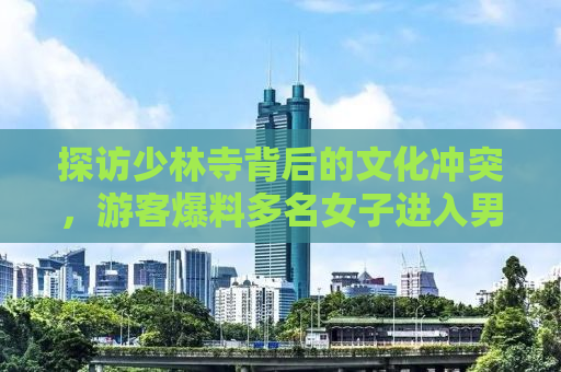 探访少林寺背后的文化冲突，游客爆料多名女子进入男厕所引发关注
