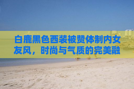 白鹿黑色西装被赞体制内女友风，时尚与气质的完美融合