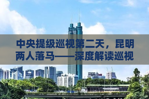 中央提级巡视第二天，昆明两人落马——深度解读巡视风暴背后的故事