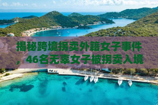 揭秘跨境拐卖外籍女子事件，46名无辜女子被拐卖入境卖给单身男性