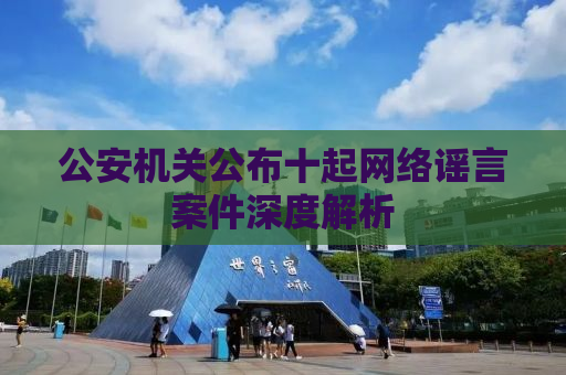 公安机关公布十起网络谣言案件深度解析