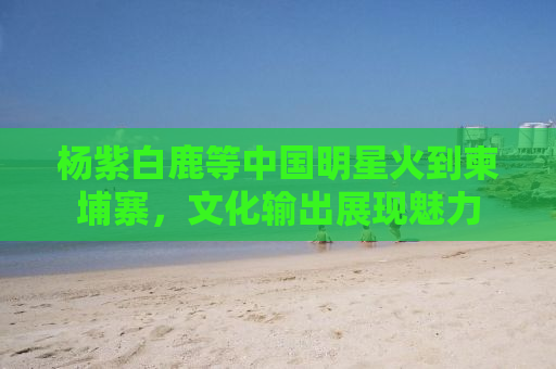 杨紫白鹿等中国明星火到柬埔寨，文化输出展现魅力