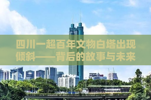 四川一超百年文物白塔出现倾斜——背后的故事与未来展望