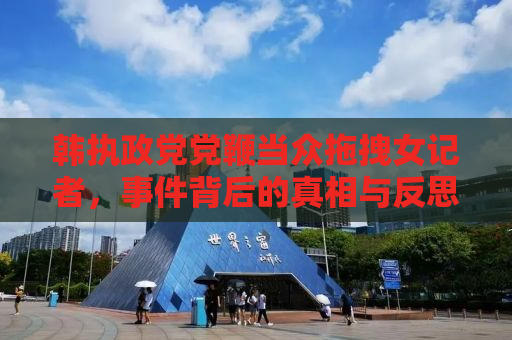 韩执政党党鞭当众拖拽女记者，事件背后的真相与反思