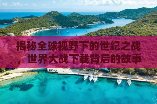 揭秘全球视野下的世纪之战，世界大战下载背后的故事与挑战