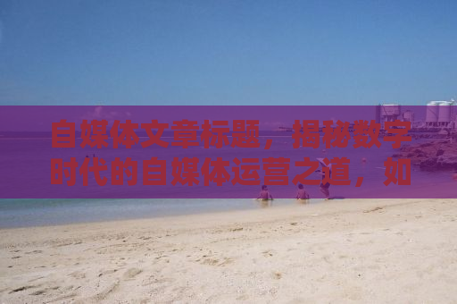 自媒体文章标题，揭秘数字时代的自媒体运营之道，如何打造个人品牌并实现流量变现？