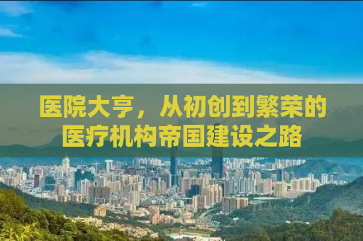 医院大亨，从初创到繁荣的医疗机构帝国建设之路