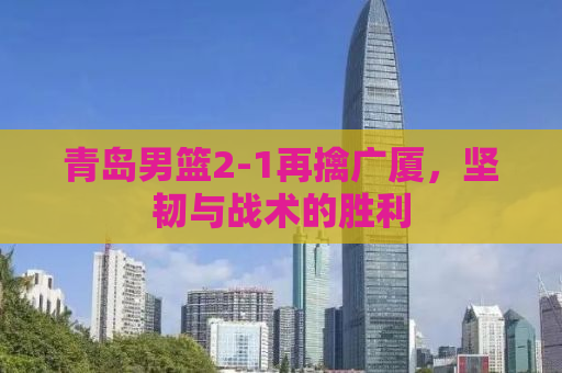 青岛男篮2-1再擒广厦，坚韧与战术的胜利