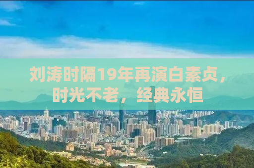 刘涛时隔19年再演白素贞，时光不老，经典永恒