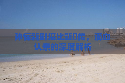 孙俪新剧堪比甄嬛传，滴血认亲的深度解析
