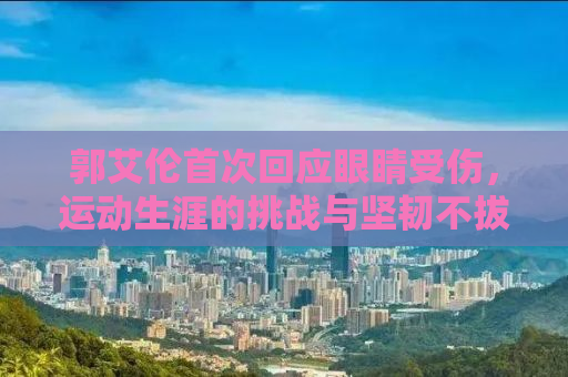 郭艾伦首次回应眼睛受伤，运动生涯的挑战与坚韧不拔的精神