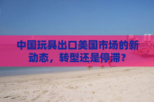 中国玩具出口美国市场的新动态，转型还是停滞？