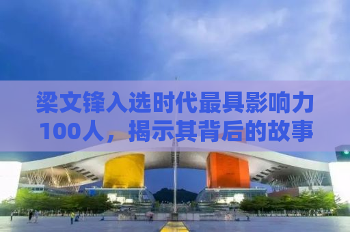 梁文锋入选时代最具影响力100人，揭示其背后的故事与推动力