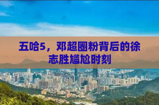 五哈5，邓超圈粉背后的徐志胜尴尬时刻