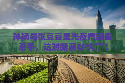 孙杨与张豆豆星光夜市甜蜜牵手，这对新晋CP火了！