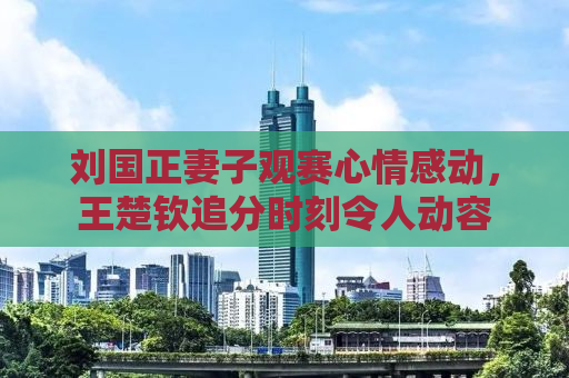 刘国正妻子观赛心情感动，王楚钦追分时刻令人动容