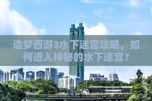 造梦西游3水下迷宫攻略，如何进入神秘的水下迷宫？