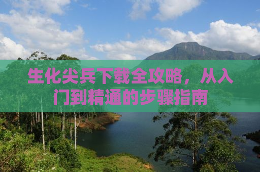 生化尖兵下载全攻略，从入门到精通的步骤指南