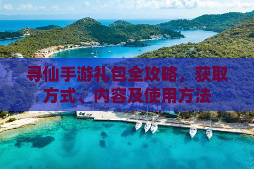 寻仙手游礼包全攻略，获取方式、内容及使用方法