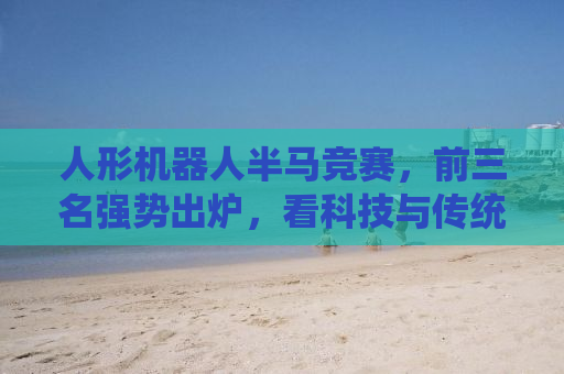 人形机器人半马竞赛，前三名强势出炉，看科技与传统赛跑！