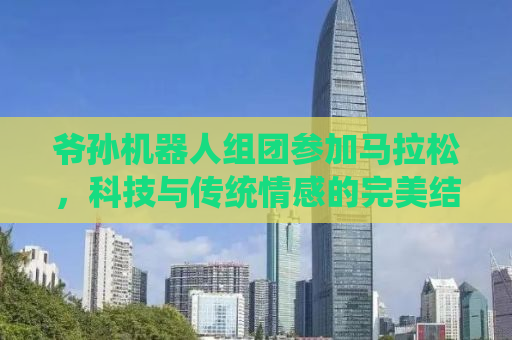 爷孙机器人组团参加马拉松，科技与传统情感的完美结合