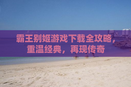 霸王别姬游戏下载全攻略，重温经典，再现传奇