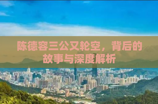 陈德容三公又轮空，背后的故事与深度解析