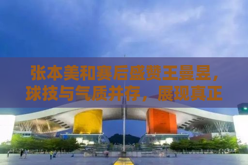 张本美和赛后盛赞王曼昱，球技与气质并存，展现真正的竞技体育精神