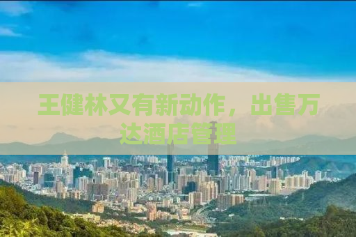 王健林又有新动作，出售万达酒店管理