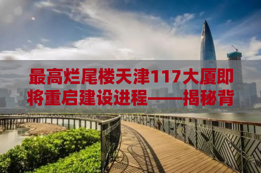 最高烂尾楼天津117大厦即将重启建设进程——揭秘背后的故事与未来展望