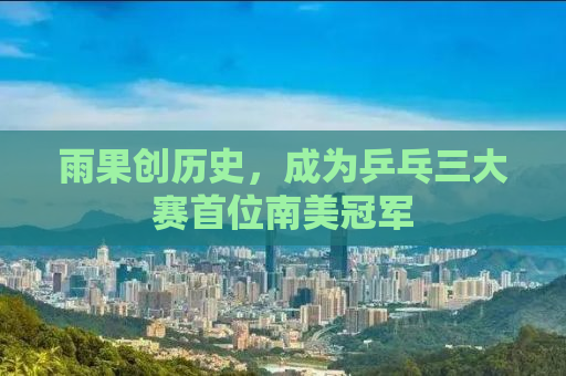 雨果创历史，成为乒乓三大赛首位南美冠军