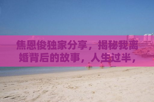 焦恩俊独家分享，揭秘我离婚背后的故事，人生过半，感悟颇多
