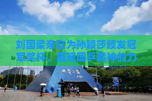 刘国梁亲自为孙颖莎颁发冠军奖杯，展现国乒精神的力量