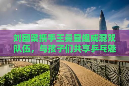 刘国梁携手王曼昱组成混双队伍，与孩子们共享乒乓魅力