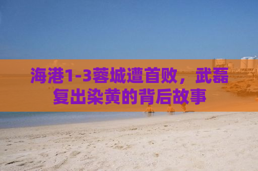 海港1-3蓉城遭首败，武磊复出染黄的背后故事