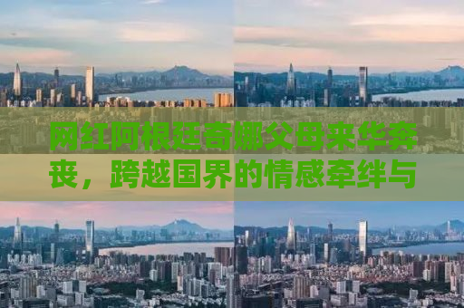 网红阿根廷奇娜父母来华奔丧，跨越国界的情感牵绊与生死离别